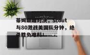 爱游戏-关于蒂姆巅峰对决，Scout与80激战美国队分钟，绝杀胜负难料！的信息